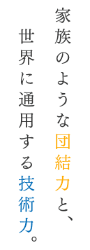 家族のような団結力と、世界に通用する技術力。